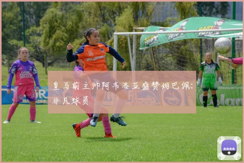 皇马前主帅阿韦洛亚盛赞姆巴佩：非凡球员