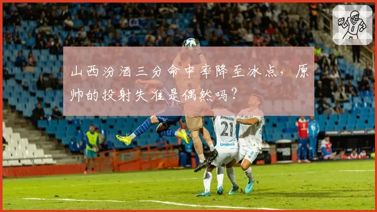 山西汾酒三分命中率降至冰点,原帅的投射失准是偶然吗?