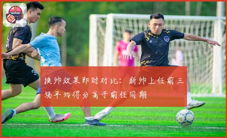 换帅效果即时对比：新帅上任前三场平均得分高于前任同期