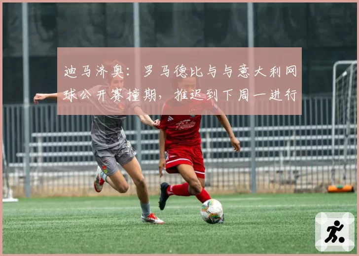 迪马济奥：罗马德比与与意大利网球公开赛撞期，推迟到下周一进行