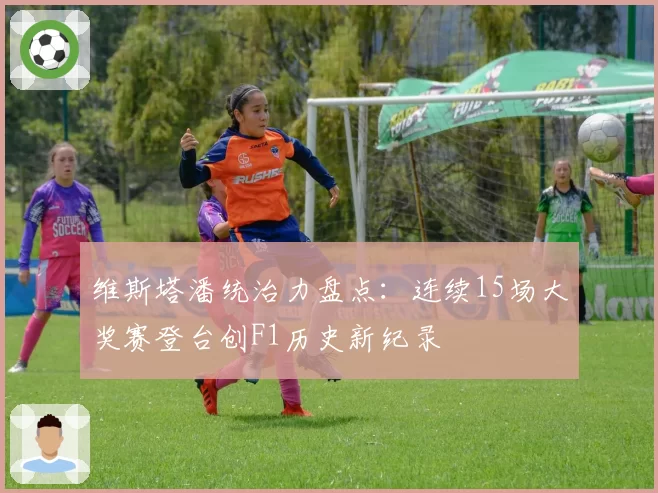 维斯塔潘统治力盘点：连续15场大奖赛登台创F1历史新纪录