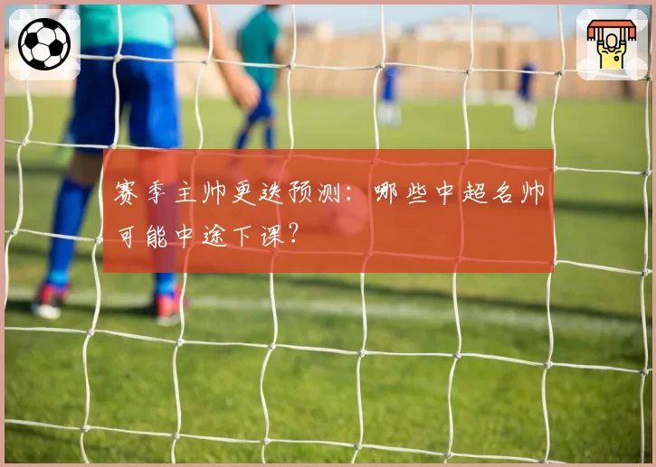 赛季主帅更迭预测：哪些中超名帅可能中途下课？