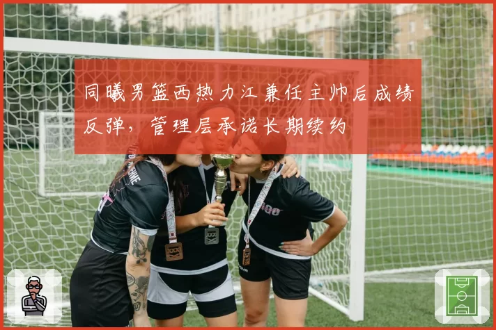 同曦男篮西热力江兼任主帅后成绩反弹,管理层承诺长期续约