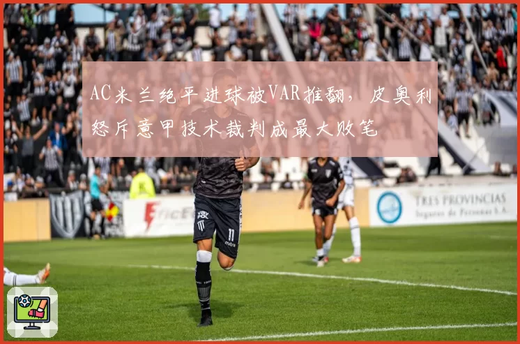 AC米兰绝平进球被VAR推翻,皮奥利怒斥意甲技术裁判成最大败笔