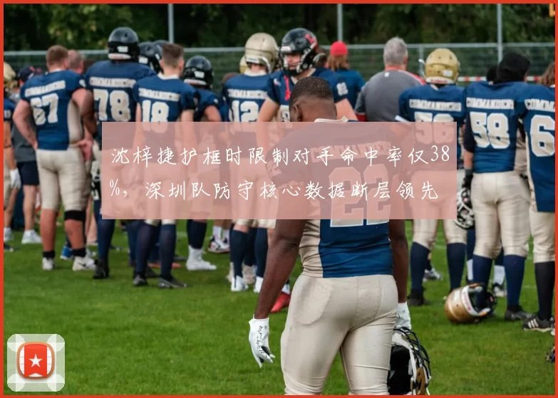 沈梓捷护框时限制对手命中率仅38%,深圳队防守核心数据断层领先
