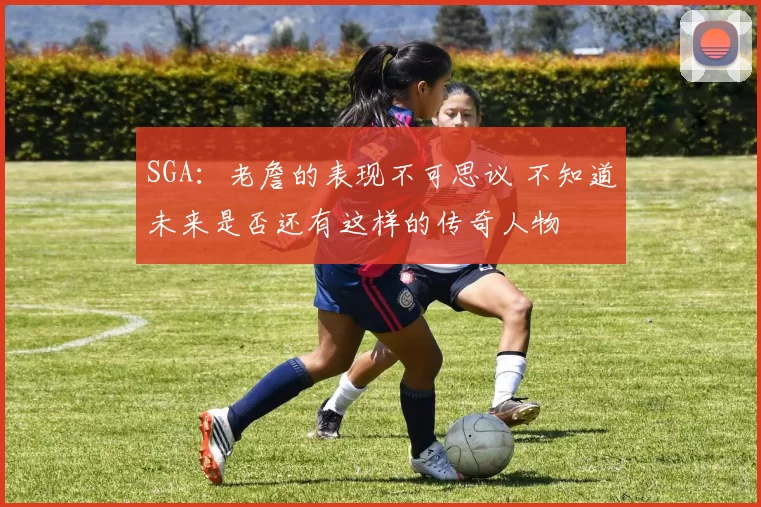 SGA：老詹的表现不可思议 不知道未来是否还有这样的传奇人物