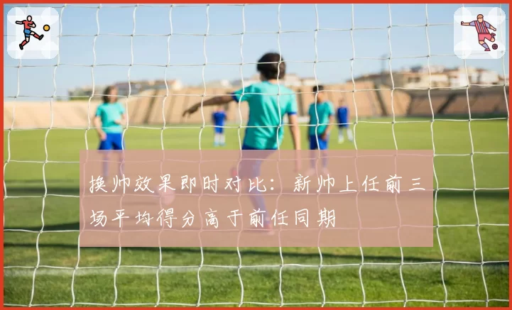换帅效果即时对比：新帅上任前三场平均得分高于前任同期