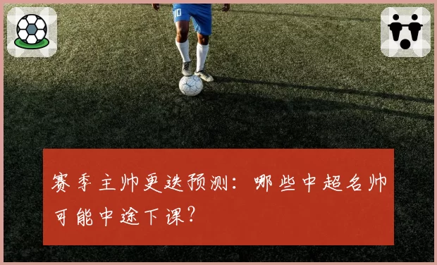 赛季主帅更迭预测：哪些中超名帅可能中途下课？