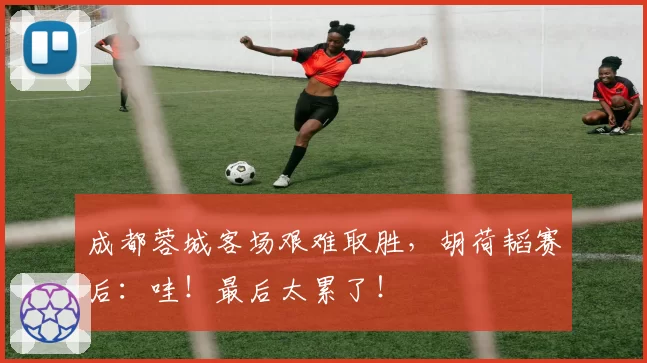 成都蓉城客场艰难取胜，胡荷韬赛后：哇！最后太累了！