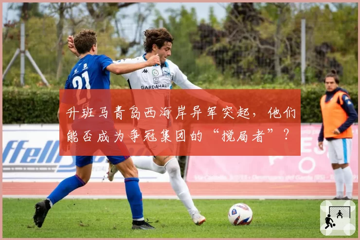 升班马青岛西海岸异军突起，他们能否成为争冠集团的“搅局者”？