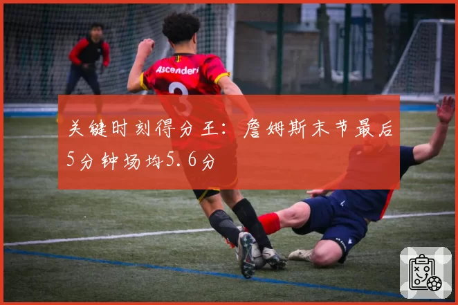 关键时刻得分王：詹姆斯末节最后5分钟场均5.6分