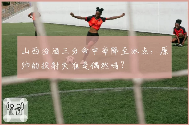 山西汾酒三分命中率降至冰点,原帅的投射失准是偶然吗?