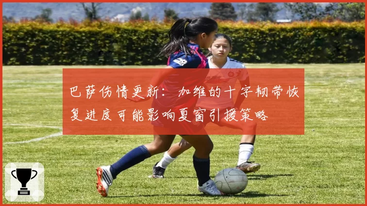 巴萨伤情更新：加维的十字韧带恢复进度可能影响夏窗引援策略