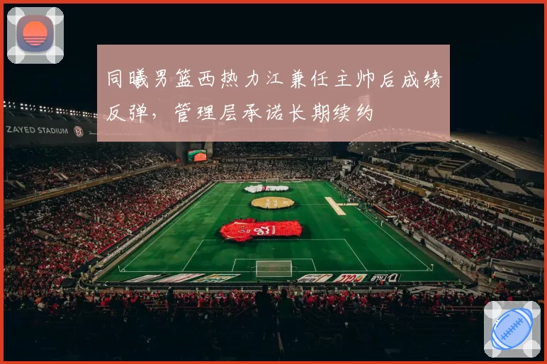 同曦男篮西热力江兼任主帅后成绩反弹,管理层承诺长期续约
