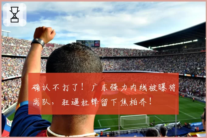 确认不打了！广东强力内线被曝将离队，狂逼杜锋留下焦柏乔！