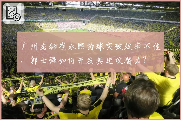 广州龙狮崔永熙持球突破效率不佳,郭士强如何开发其进攻潜力?