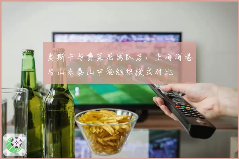 奥斯卡与费莱尼离队后，上海海港与山东泰山中场组织模式对比