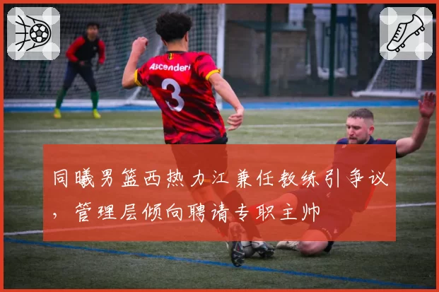 同曦男篮西热力江兼任教练引争议，管理层倾向聘请专职主帅