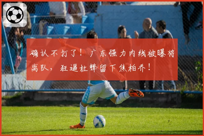 确认不打了！广东强力内线被曝将离队，狂逼杜锋留下焦柏乔！