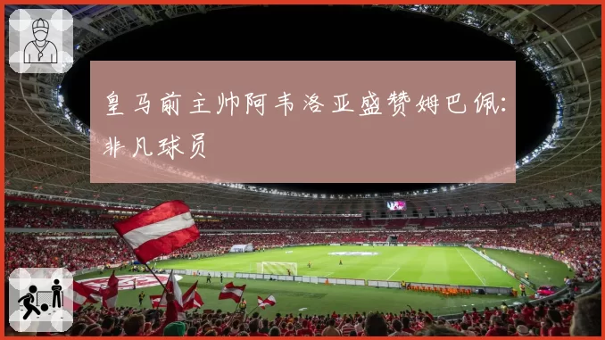 皇马前主帅阿韦洛亚盛赞姆巴佩：非凡球员
