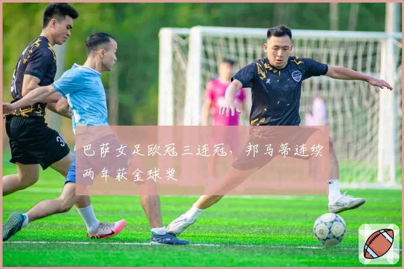 巴萨女足欧冠三连冠，邦马蒂连续两年获金球奖