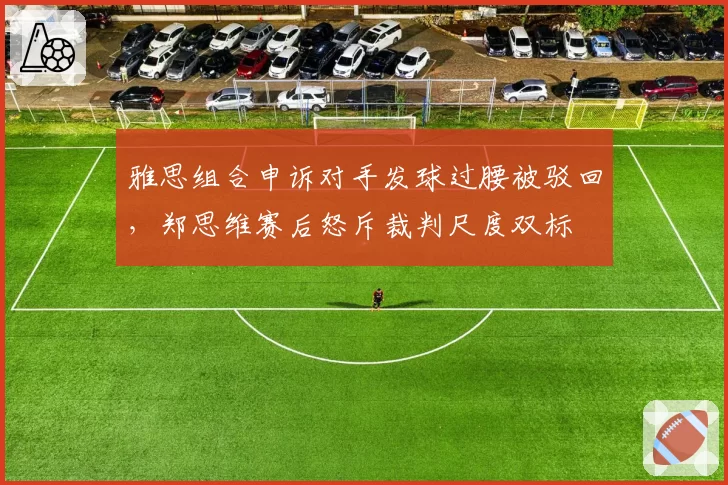 雅思组合申诉对手发球过腰被驳回，郑思维赛后怒斥裁判尺度双标