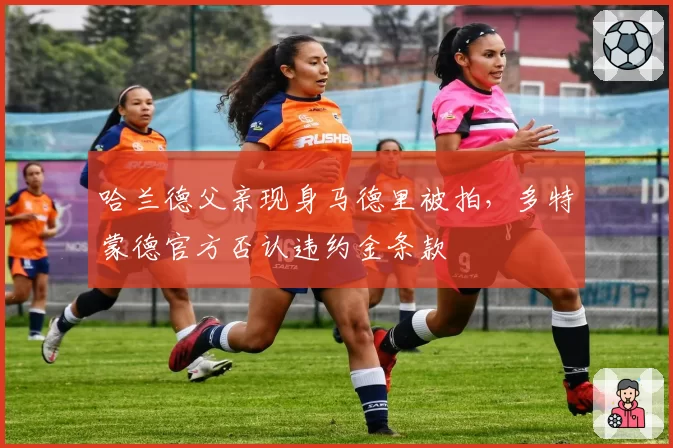 哈兰德父亲现身马德里被拍,多特蒙德官方否认违约金条款