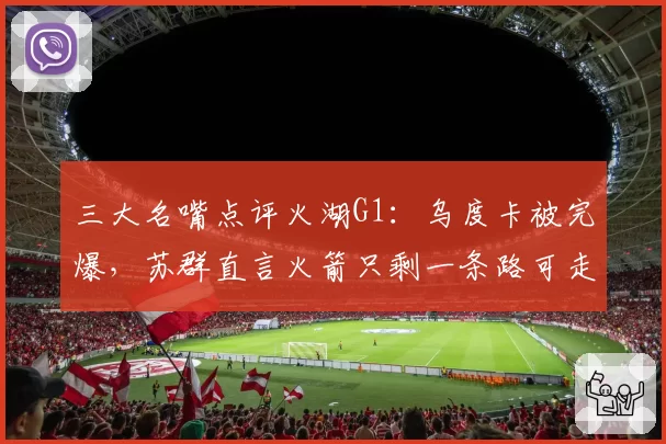三大名嘴点评火湖G1：乌度卡被完爆，苏群直言火箭只剩一条路可走