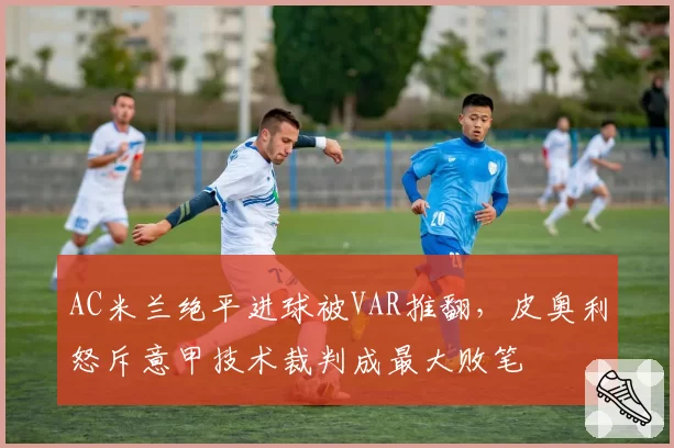 AC米兰绝平进球被VAR推翻,皮奥利怒斥意甲技术裁判成最大败笔