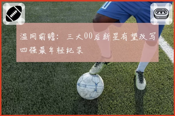 温网前瞻:三大00后新星有望改写四强最年轻纪录