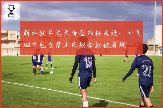 新加坡乒总天价签约林高远,合同细节包含禁止内战条款被质疑