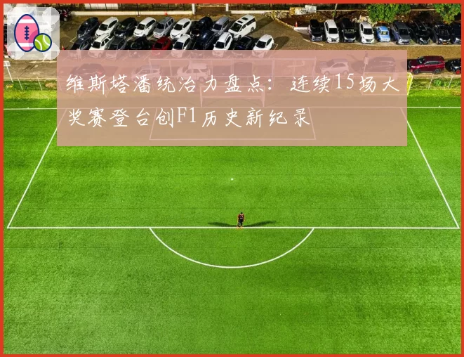 维斯塔潘统治力盘点：连续15场大奖赛登台创F1历史新纪录