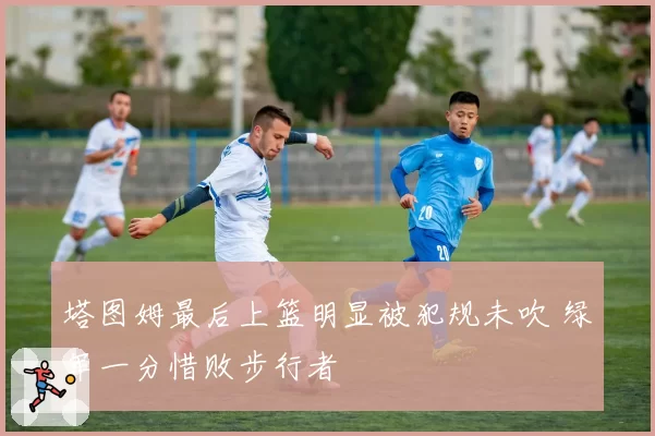 塔图姆最后上篮明显被犯规未吹 绿军一分惜败步行者