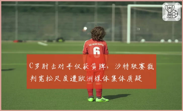 C罗肘击对手仅获黄牌，沙特联赛裁判宽松尺度遭欧洲媒体集体质疑