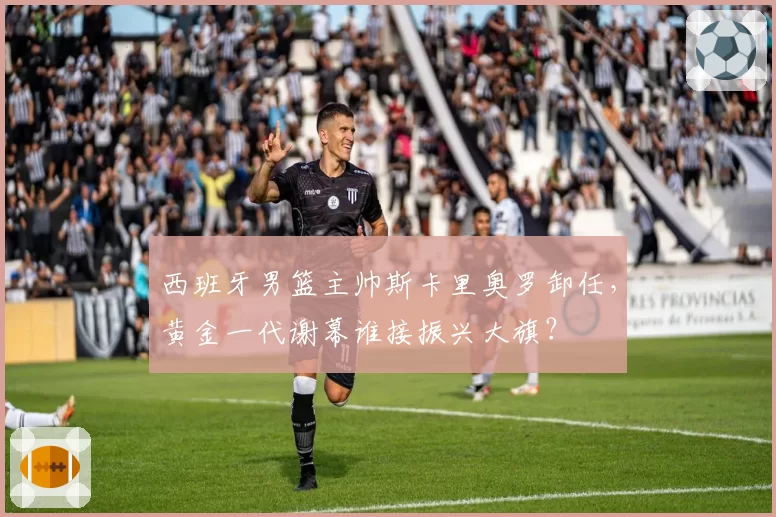 西班牙男篮主帅斯卡里奥罗卸任，黄金一代谢幕谁接振兴大旗？