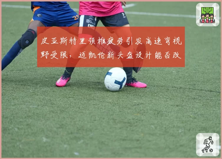 皮亚斯特里颈椎疲劳引发高速弯视野受限,迈凯伦新头盔设计能否改善头颈支撑?