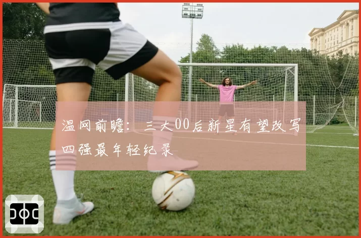 温网前瞻:三大00后新星有望改写四强最年轻纪录