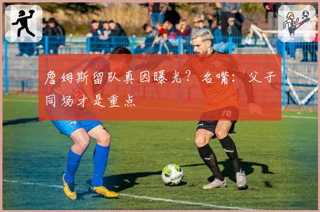 詹姆斯留队真因曝光？名嘴：父子同场才是重点