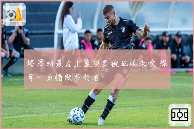 塔图姆最后上篮明显被犯规未吹 绿军一分惜败步行者