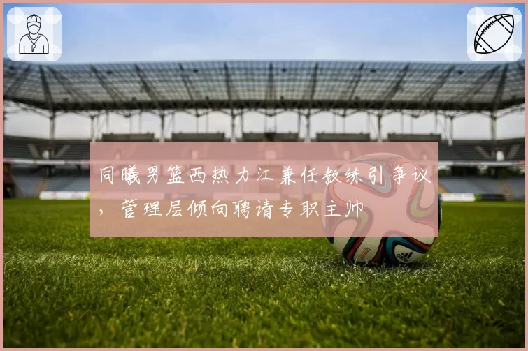 同曦男篮西热力江兼任教练引争议，管理层倾向聘请专职主帅