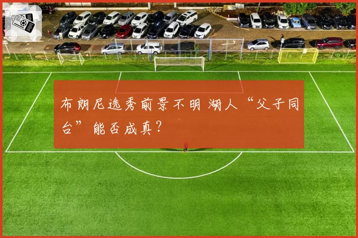 布朗尼选秀前景不明 湖人“父子同台”能否成真？