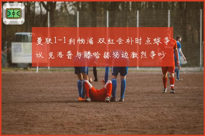 曼联1-1利物浦 双红会补时点球争议 克洛普与滕哈赫场边激烈争吵