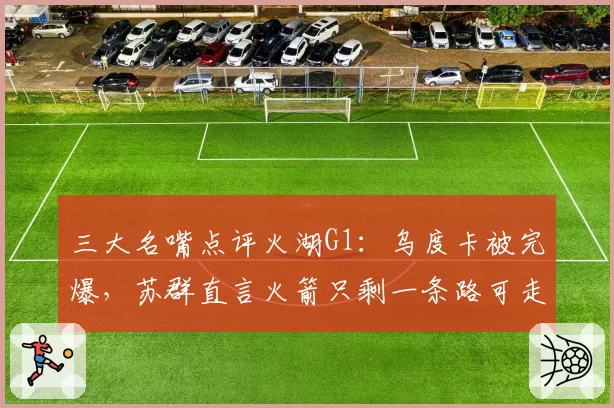 三大名嘴点评火湖G1：乌度卡被完爆，苏群直言火箭只剩一条路可走