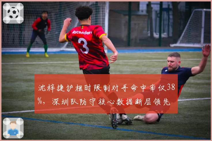沈梓捷护框时限制对手命中率仅38%,深圳队防守核心数据断层领先