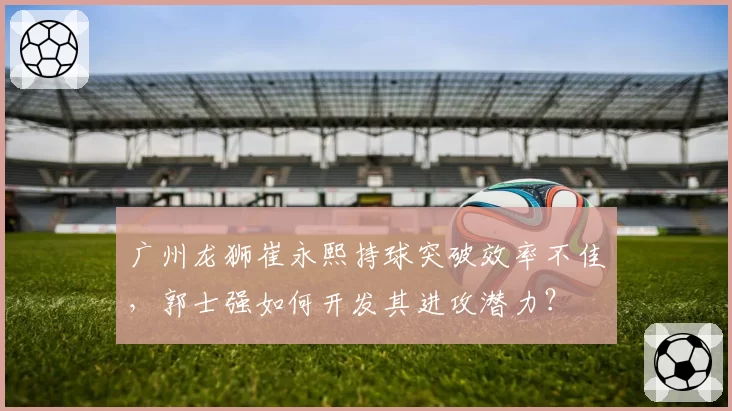 广州龙狮崔永熙持球突破效率不佳,郭士强如何开发其进攻潜力?