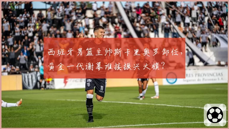西班牙男篮主帅斯卡里奥罗卸任，黄金一代谢幕谁接振兴大旗？