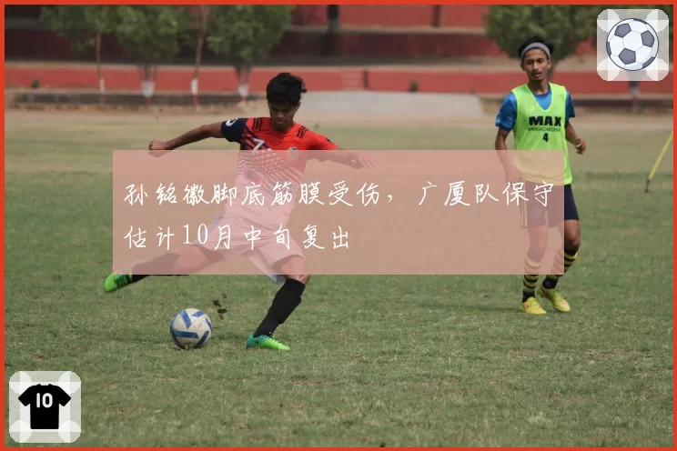 孙铭徽脚底筋膜受伤，广厦队保守估计10月中旬复出
