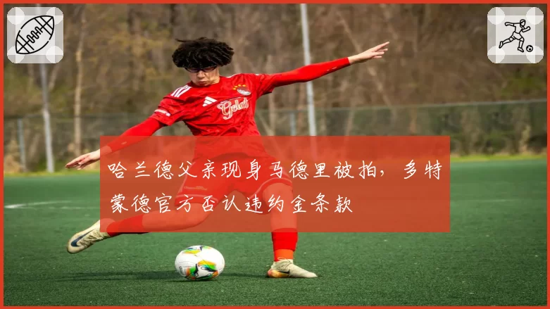 哈兰德父亲现身马德里被拍,多特蒙德官方否认违约金条款